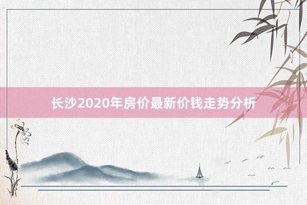 长沙2020年房价最新价钱走势分析