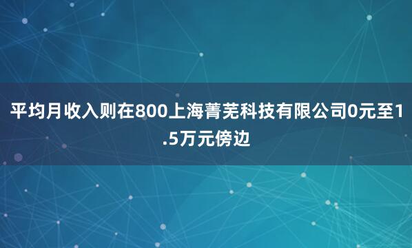 平均月收入则在800上海菁芜科技有限公司0元至1.5万元傍边